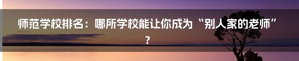 师范学校排名：哪所学校能让你成为“别人家的老师”？