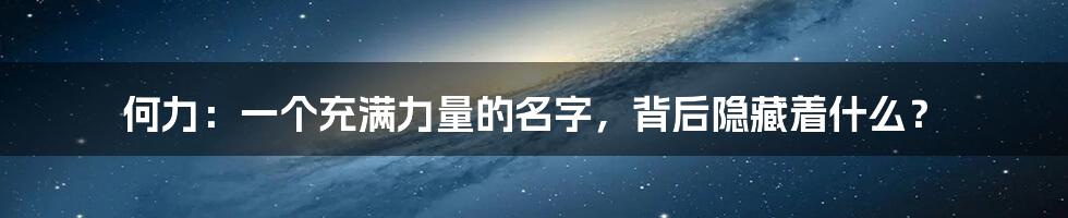 何力：一个充满力量的名字，背后隐藏着什么？