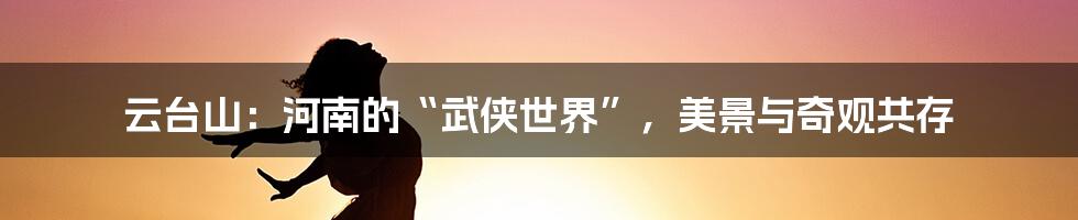 云台山：河南的“武侠世界”，美景与奇观共存