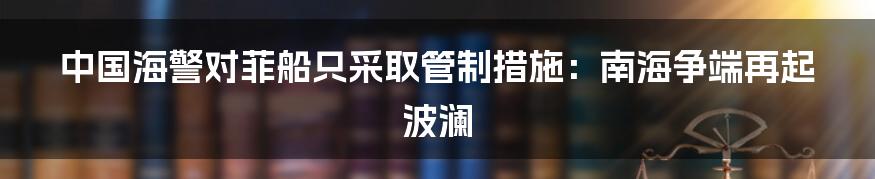 中国海警对菲船只采取管制措施：南海争端再起波澜