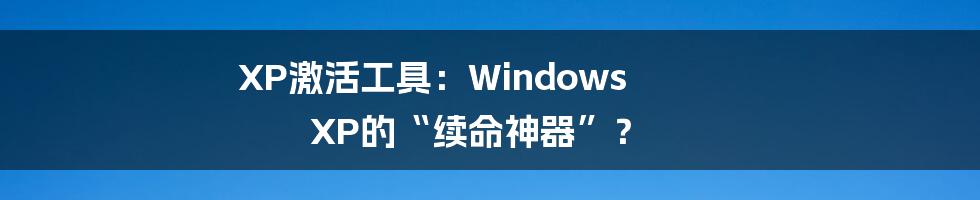 XP激活工具：Windows XP的“续命神器”？