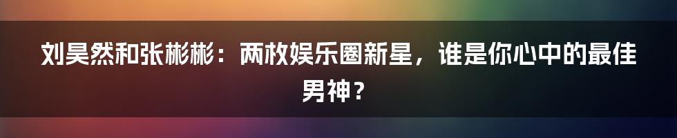 刘昊然和张彬彬：两枚娱乐圈新星，谁是你心中的最佳男神？