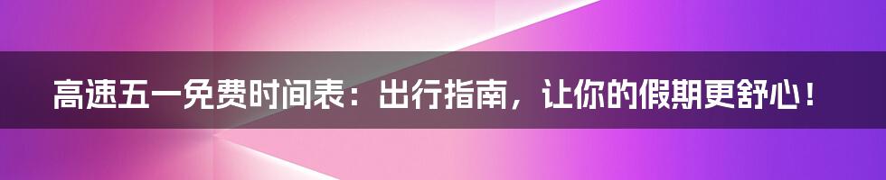 高速五一免费时间表：出行指南，让你的假期更舒心！