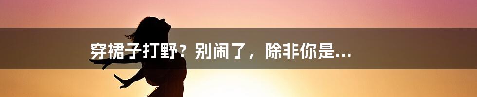 穿裙子打野？别闹了，除非你是...