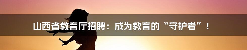 山西省教育厅招聘：成为教育的“守护者”！