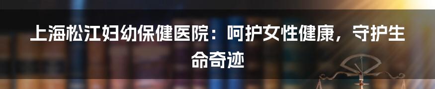 上海松江妇幼保健医院：呵护女性健康，守护生命奇迹