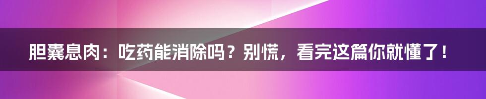 胆囊息肉：吃药能消除吗？别慌，看完这篇你就懂了！