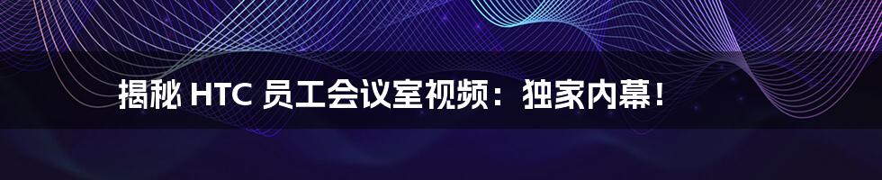 揭秘 HTC 员工会议室视频：独家内幕！