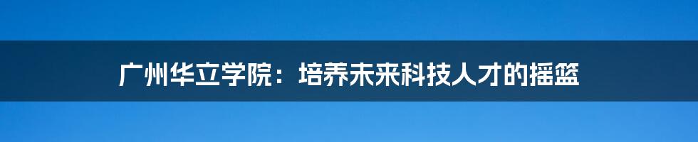 广州华立学院：培养未来科技人才的摇篮