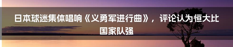 日本球迷集体唱响《义勇军进行曲》，评论认为恒大比国家队强