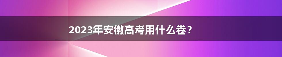 2023年安徽高考用什么卷？