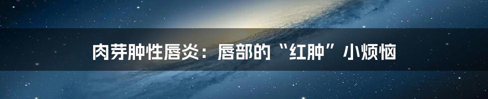 肉芽肿性唇炎：唇部的“红肿”小烦恼