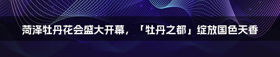 菏泽牡丹花会盛大开幕，「牡丹之都」绽放国色天香