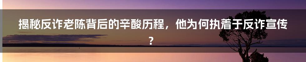 揭秘反诈老陈背后的辛酸历程，他为何执着于反诈宣传？