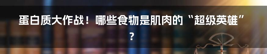 蛋白质大作战！哪些食物是肌肉的“超级英雄”？