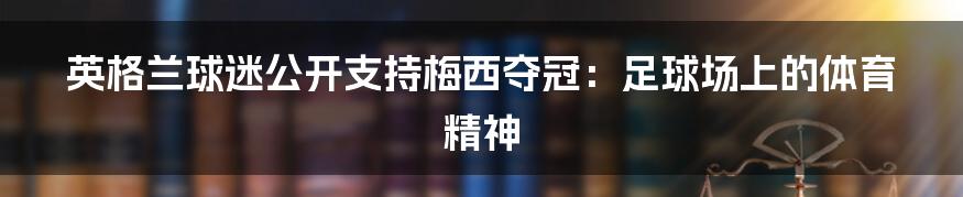 英格兰球迷公开支持梅西夺冠：足球场上的体育精神