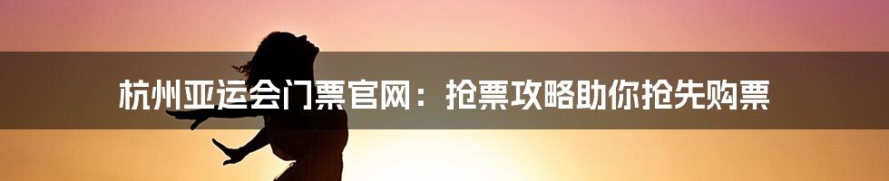 杭州亚运会门票官网：抢票攻略助你抢先购票