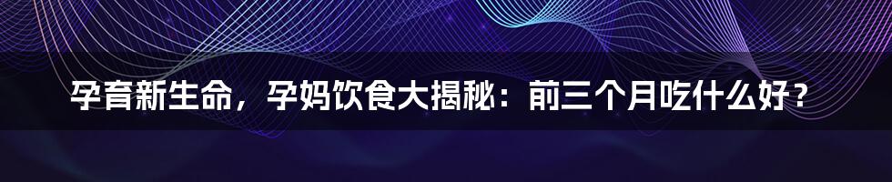 孕育新生命，孕妈饮食大揭秘：前三个月吃什么好？