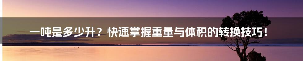 一吨是多少升？快速掌握重量与体积的转换技巧！