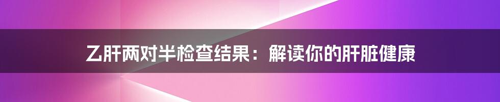 乙肝两对半检查结果：解读你的肝脏健康