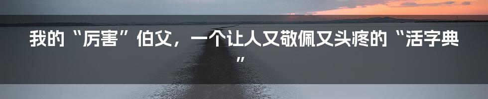 我的“厉害”伯父，一个让人又敬佩又头疼的“活字典”