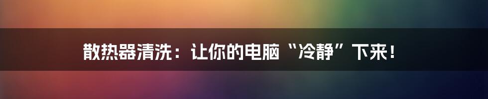 散热器清洗：让你的电脑“冷静”下来！