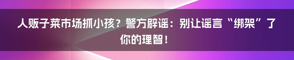 人贩子菜市场抓小孩？警方辟谣：别让谣言“绑架”了你的理智！