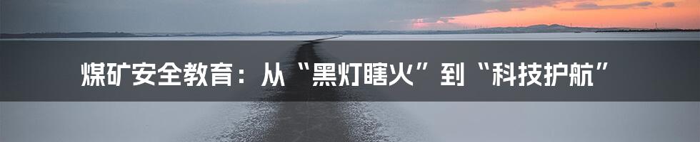 煤矿安全教育：从“黑灯瞎火”到“科技护航”