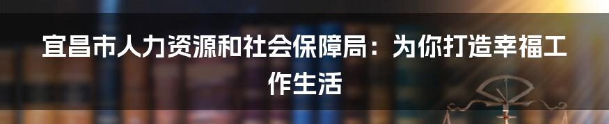 宜昌市人力资源和社会保障局：为你打造幸福工作生活