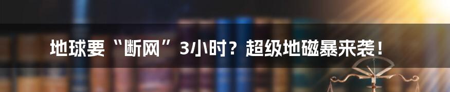 地球要“断网”3小时？超级地磁暴来袭！