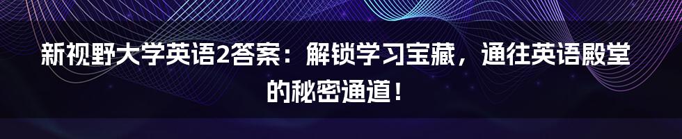 新视野大学英语2答案：解锁学习宝藏，通往英语殿堂的秘密通道！