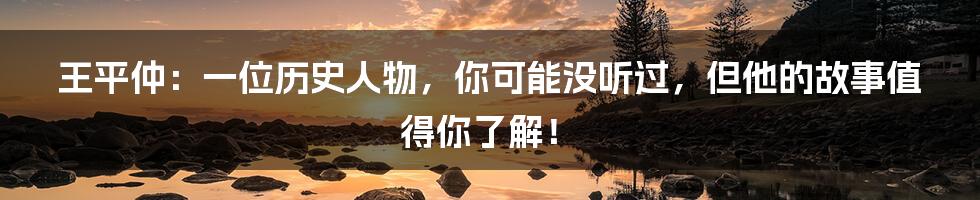 王平仲：一位历史人物，你可能没听过，但他的故事值得你了解！