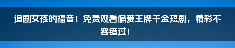 追剧女孩的福音！免费观看偏爱王牌千金短剧，精彩不容错过！