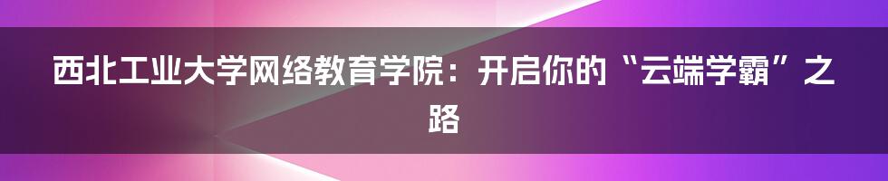 西北工业大学网络教育学院：开启你的“云端学霸”之路