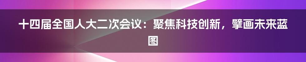 十四届全国人大二次会议：聚焦科技创新，擘画未来蓝图