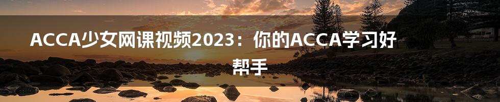 ACCA少女网课视频2023：你的ACCA学习好帮手