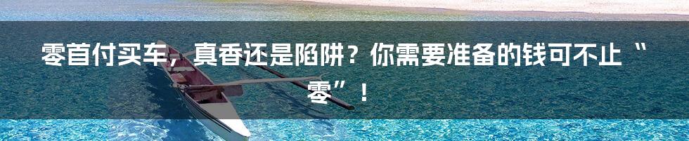 零首付买车，真香还是陷阱？你需要准备的钱可不止“零”！