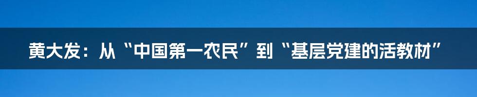 黄大发：从“中国第一农民”到“基层党建的活教材”