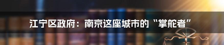 江宁区政府：南京这座城市的“掌舵者”