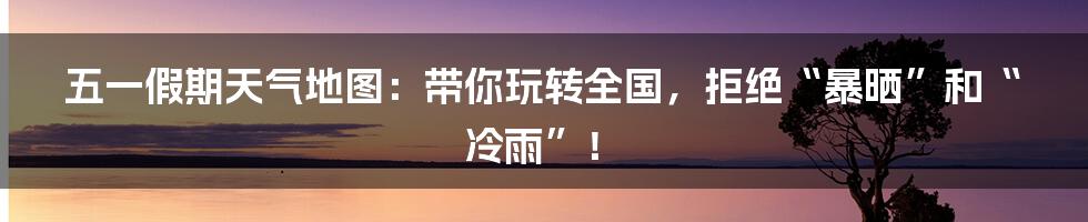 五一假期天气地图：带你玩转全国，拒绝“暴晒”和“冷雨”！