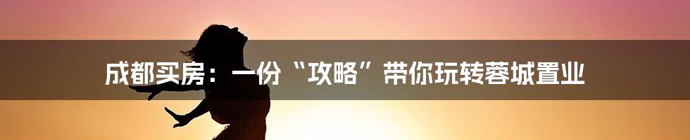 成都买房：一份“攻略”带你玩转蓉城置业