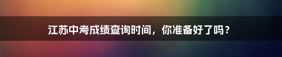 江苏中考成绩查询时间，你准备好了吗？