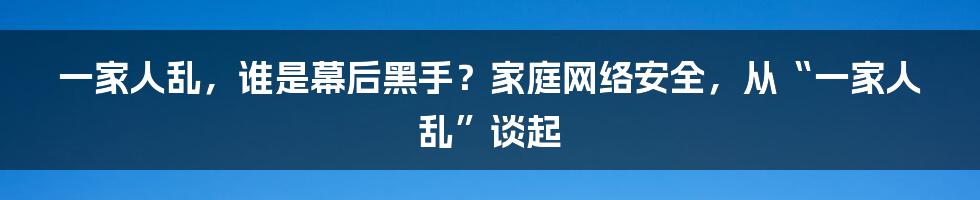 一家人乱，谁是幕后黑手？家庭网络安全，从“一家人乱”谈起