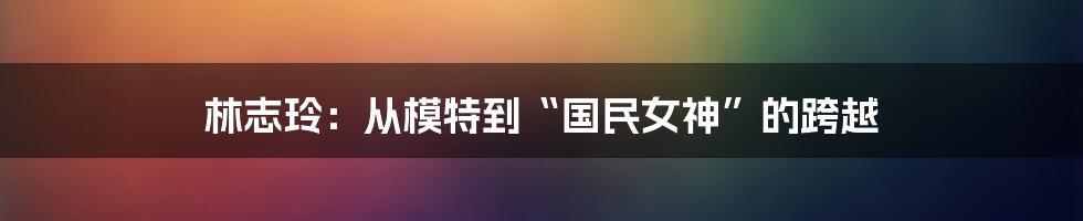 林志玲：从模特到“国民女神”的跨越