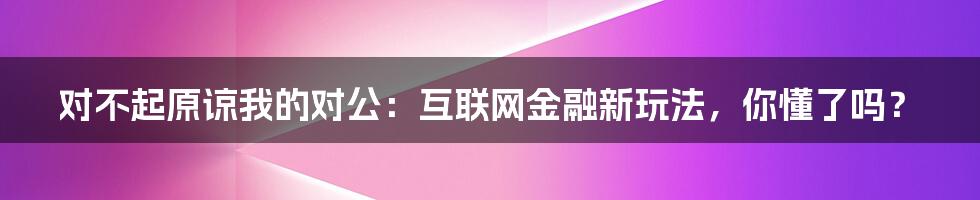 对不起原谅我的对公：互联网金融新玩法，你懂了吗？