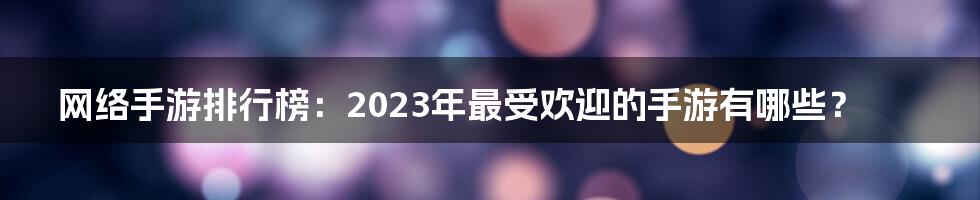 网络手游排行榜：2023年最受欢迎的手游有哪些？