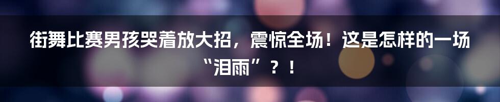 街舞比赛男孩哭着放大招，震惊全场！这是怎样的一场“泪雨”？！