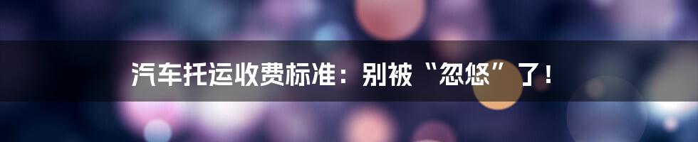 汽车托运收费标准：别被“忽悠”了！