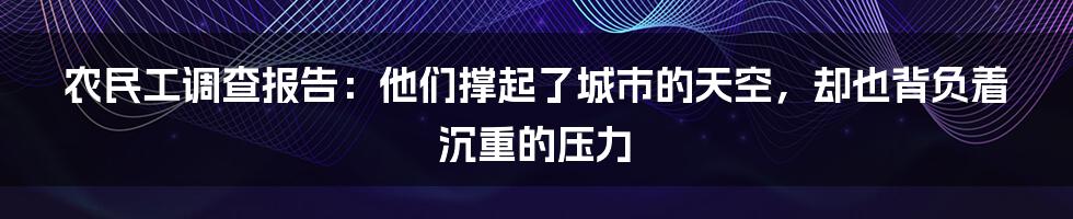 农民工调查报告：他们撑起了城市的天空，却也背负着沉重的压力