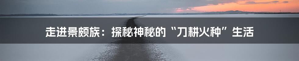 走进景颇族：探秘神秘的“刀耕火种”生活